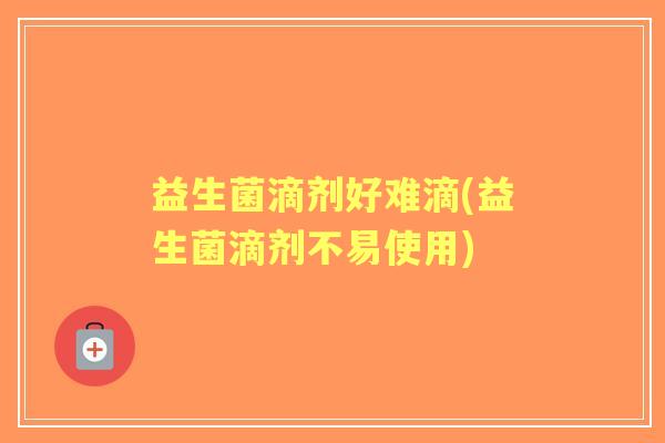 益生菌滴剂好难滴(益生菌滴剂不易使用)