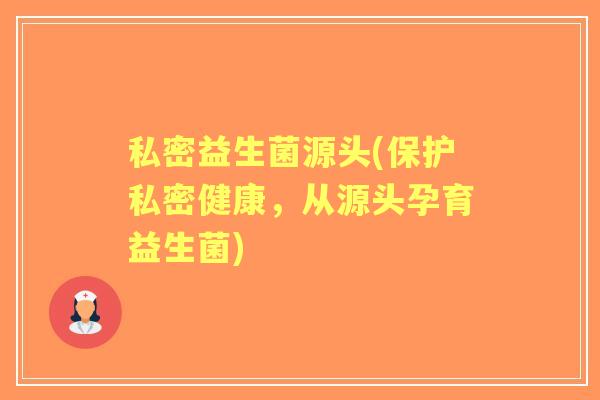 私密益生菌源头(保护私密健康,从源头孕育益生菌) 私密益生菌源头(保护私密健康,从源头孕育益生菌)