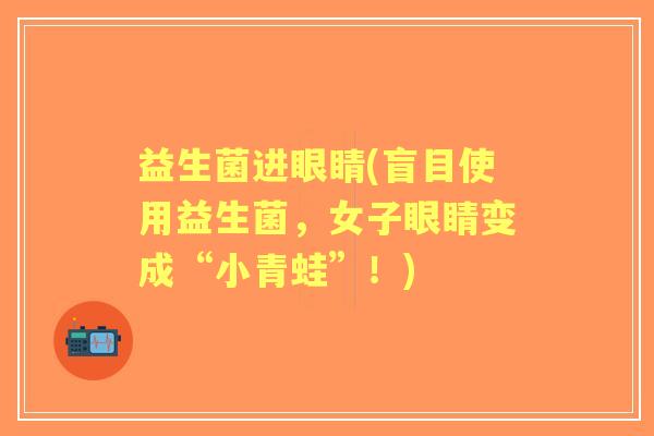 益生菌进眼睛(盲目使用益生菌,女子眼睛变成“小青蛙”!) 益生菌进眼睛(盲目使用益生菌,女子眼睛变成“小青蛙”!)