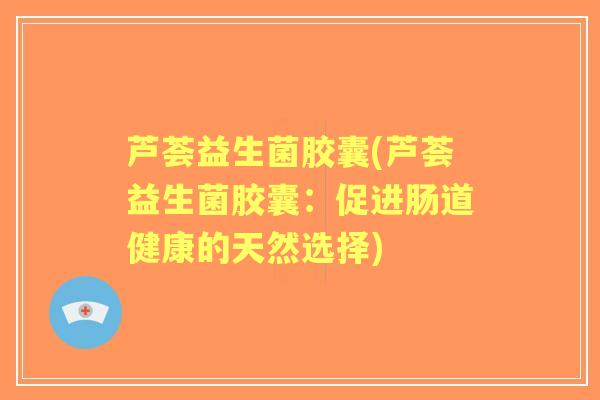 芦荟益生菌胶囊(芦荟益生菌胶囊:促进肠道健康的天然选择) 芦荟益生菌胶囊(芦荟益生菌胶囊:促进肠道健康的天然选择)