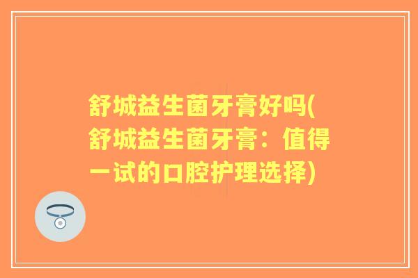 舒城益生菌牙膏好吗(舒城益生菌牙膏:值得一试的口腔护理选择) 舒城益生菌牙膏好吗(舒城益生菌牙膏:值得一试的口腔护理选择)