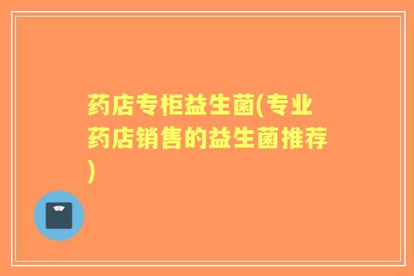 药店专柜益生菌(专业药店销售的益生菌推荐) 药店专柜益生菌(专业药店销售的益生菌推荐)