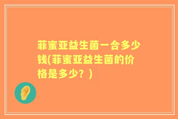 菲蜜亚益生菌一合多少钱(菲蜜亚益生菌的价格是多少？)