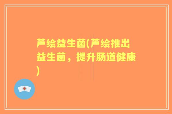 芦绘益生菌(芦绘推出益生菌,提升肠道健康) 芦绘益生菌(芦绘推出益生菌,提升肠道健康)
