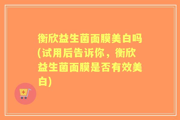 衡欣益生菌面膜美白吗(试用后告诉你，衡欣益生菌面膜是否有效美白)
