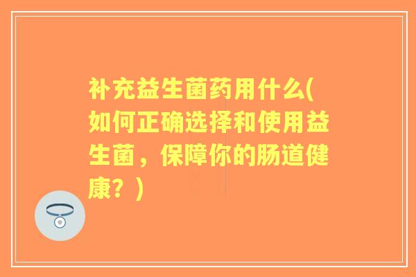 补充益生菌药用什么(如何正确选择和使用益生菌,保障你的肠道健康?) 补充益生菌药用什么(如何正确选择和使用益生菌,保障你的肠道健康?)