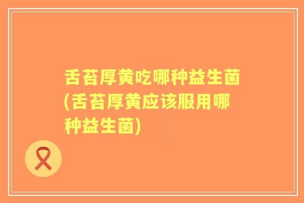 舌苔厚黄吃哪种益生菌(舌苔厚黄应该服用哪种益生菌)