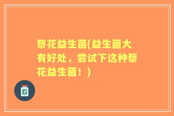 蔡花益生菌(益生菌大有好处,尝试下这种蔡花益生菌!) 蔡花益生菌(益生菌大有好处,尝试下这种蔡花益生菌!)