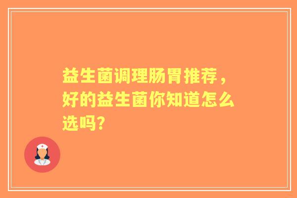 益生菌调理肠胃推荐,好的益生菌你知道怎么选吗? 益生菌调理肠胃推荐,好的益生菌你知道怎么选吗?
