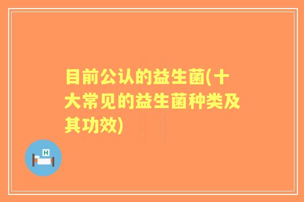 目前公认的益生菌(十大常见的益生菌种类及其功效) 目前公认的益生菌(十大常见的益生菌种类及其功效)