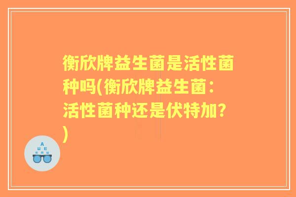 衡欣牌益生菌是活性菌种吗(衡欣牌益生菌:活性菌种还是伏特加?) 衡欣牌益生菌是活性菌种吗(衡欣牌益生菌:活性菌种还是伏特加?)