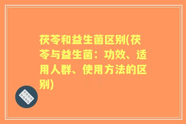 茯苓和益生菌区别(茯苓与益生菌:功效、适用人群、使用方法的区别) 茯苓和益生菌区别(茯苓与益生菌:功效、适用人群、使用方法的区别)