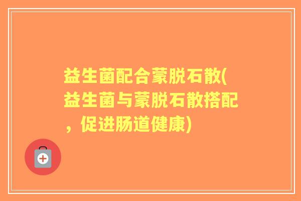 益生菌配合蒙脱石散(益生菌与蒙脱石散搭配,促进肠道健康) 益生菌配合蒙脱石散(益生菌与蒙脱石散搭配,促进肠道健康)