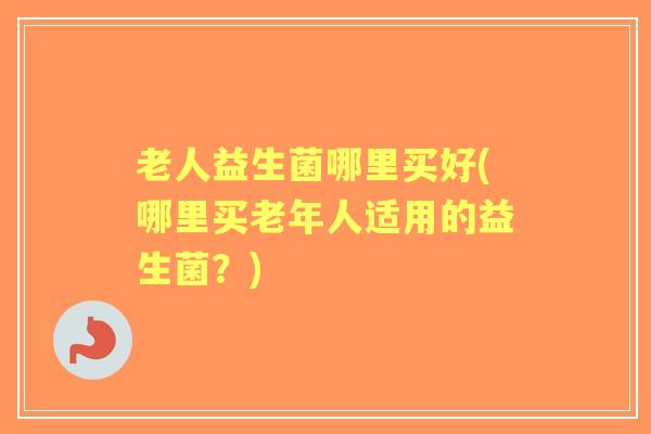 老人益生菌哪里买好(哪里买老年人适用的益生菌？)