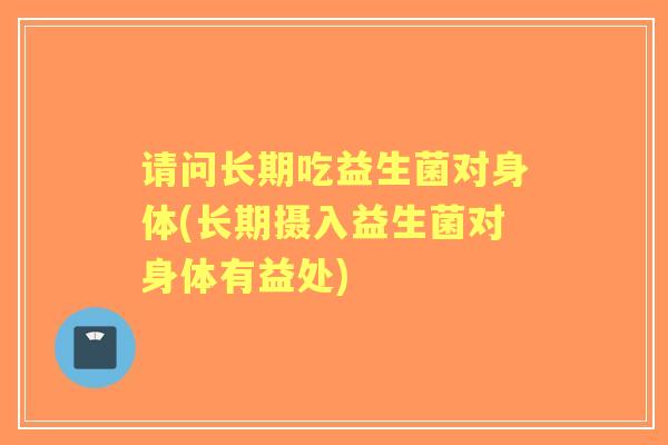请问长期吃益生菌对身体(长期摄入益生菌对身体有益处)