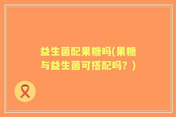 益生菌配果糖吗(果糖与益生菌可搭配吗?) 益生菌配果糖吗(果糖与益生菌可搭配吗?)