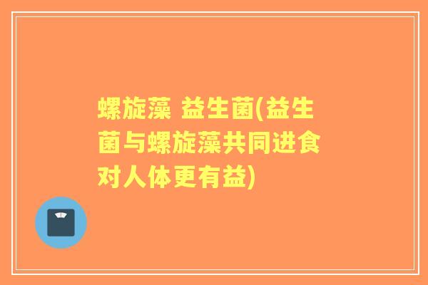 螺旋藻 益生菌(益生菌与螺旋藻共同进食 对人体更有益) 螺旋藻 益生菌(益生菌与螺旋藻共同进食 对人体更有益)