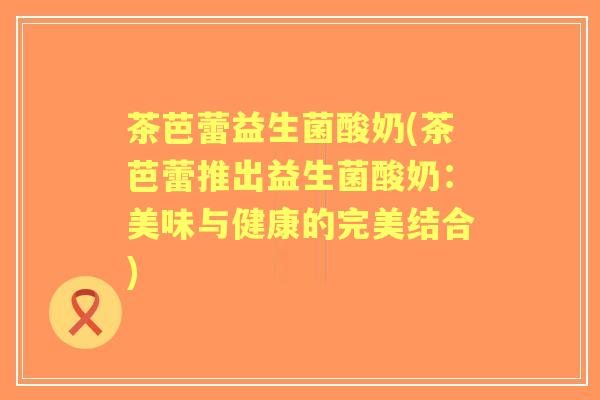 茶芭蕾益生菌酸奶(茶芭蕾推出益生菌酸奶：美味与健康的完美结合)