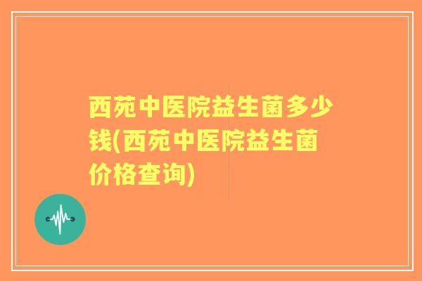 西苑中医院益生菌多少钱(西苑中医院益生菌价格查询) 西苑中医院益生菌多少钱(西苑中医院益生菌价格查询)