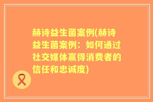 赫诗益生菌案例(赫诗益生菌案例：如何通过社交媒体赢得消费者的信任和忠诚度)