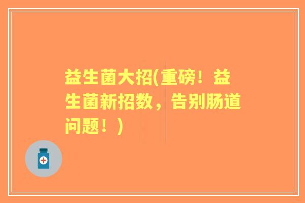 益生菌大招(重磅!益生菌新招数,告别肠道问题!) 益生菌大招(重磅!益生菌新招数,告别肠道问题!)