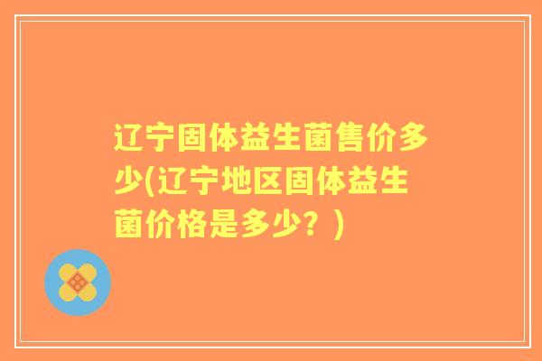 辽宁固体益生菌售价多少(辽宁地区固体益生菌价格是多少？)