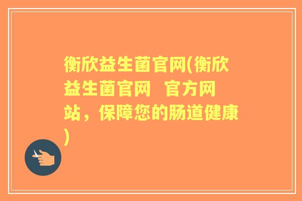 衡欣益生菌官网(衡欣益生菌官网  官方网站，保障您的肠道健康)