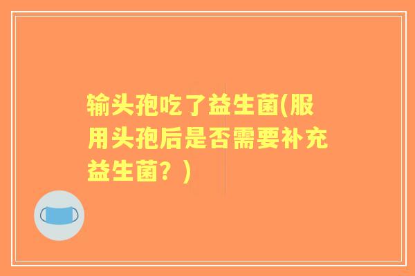 输头孢吃了益生菌(服用头孢后是否需要补充益生菌?) 输头孢吃了益生菌(服用头孢后是否需要补充益生菌?)