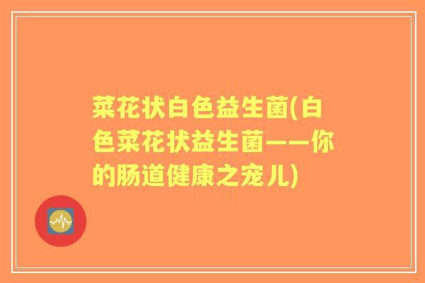 菜花状白色益生菌(白色菜花状益生菌——你的肠道健康之宠儿) 菜花状白色益生菌(白色菜花状益生菌——你的肠道健康之宠儿)