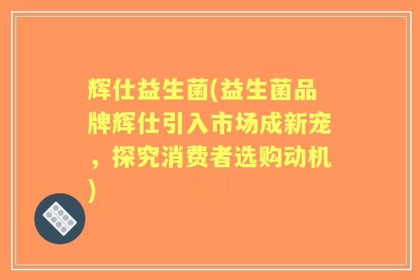 辉仕益生菌(益生菌品牌辉仕引入市场成新宠，探究消费者选购动机)