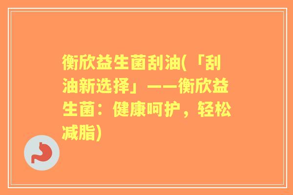 衡欣益生菌刮油(「刮油新选择」——衡欣益生菌:健康呵护,轻松减脂) 衡欣益生菌刮油(「刮油新选择」——衡欣益生菌:健康呵护,轻松减脂)