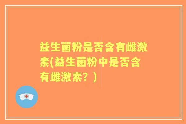 益生菌粉是否含有雌激素(益生菌粉中是否含有雌激素?) 益生菌粉是否含有雌激素(益生菌粉中是否含有雌激素?)