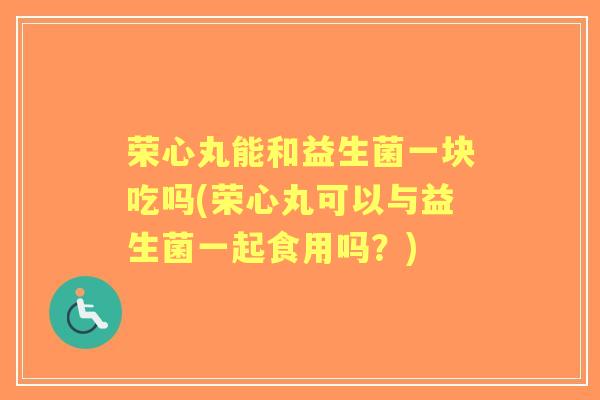 荣心丸能和益生菌一块吃吗(荣心丸可以与益生菌一起食用吗?) 荣心丸能和益生菌一块吃吗(荣心丸可以与益生菌一起食用吗?)