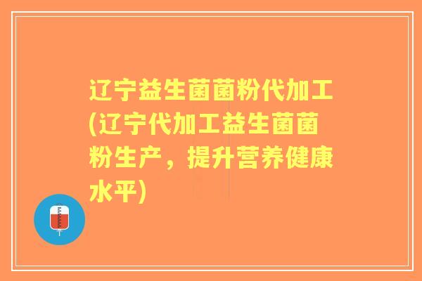 辽宁益生菌菌粉代加工(辽宁代加工益生菌菌粉生产,提升营养健康水平) 辽宁益生菌菌粉代加工(辽宁代加工益生菌菌粉生产,提升营养健康水平)