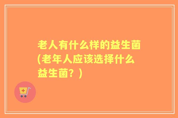 老人有什么样的益生菌(老年人应该选择什么益生菌？)