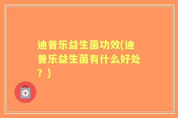 迪普乐益生菌功效(迪普乐益生菌有什么好处？)
