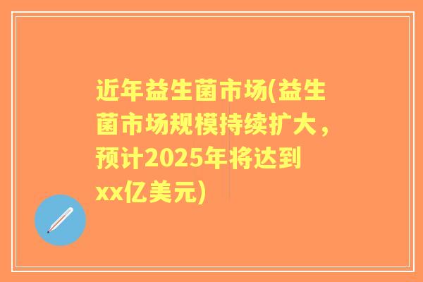 近年益生菌市场(益生菌市场规模持续扩大，预计2025年将达到xx亿美元)
