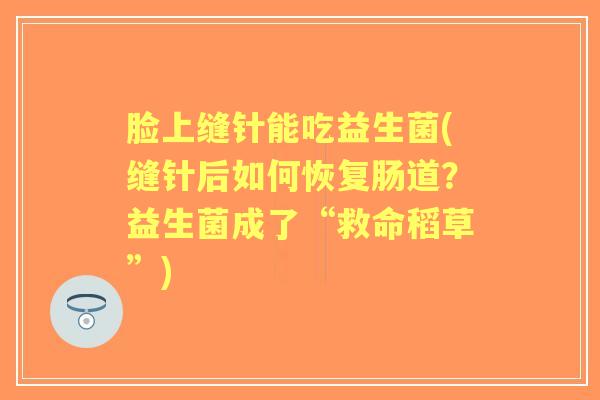 脸上缝针能吃益生菌(缝针后如何恢复肠道?益生菌成了“救命稻草”) 脸上缝针能吃益生菌(缝针后如何恢复肠道?益生菌成了“救命稻草”)