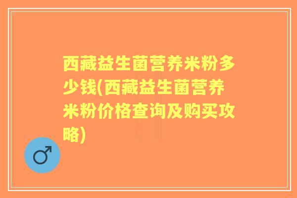 西藏益生菌营养米粉多少钱(西藏益生菌营养米粉价格查询及购买攻略)