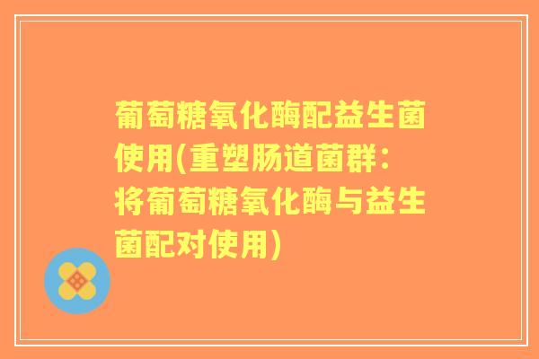 葡萄糖氧化酶配益生菌使用(重塑肠道菌群：将葡萄糖氧化酶与益生菌配对使用)