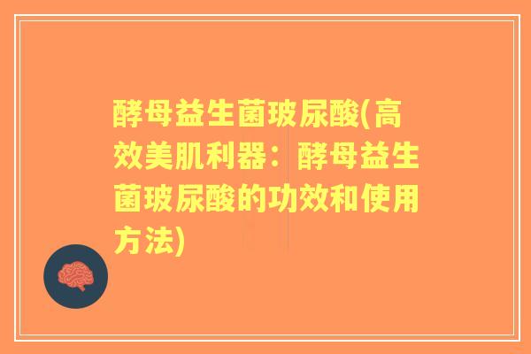 酵母益生菌玻尿酸(高效美肌利器：酵母益生菌玻尿酸的功效和使用方法)