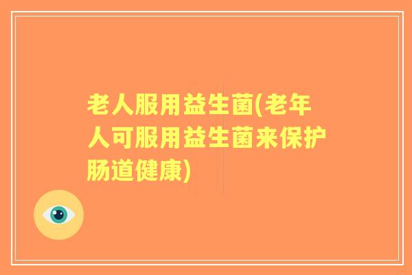 老人服用益生菌(老年人可服用益生菌来保护肠道健康)
