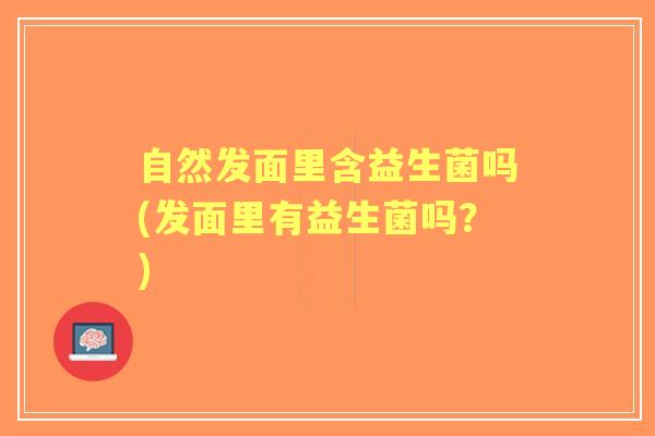 自然发面里含益生菌吗(发面里有益生菌吗？)