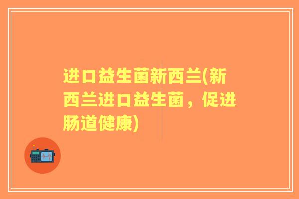 进口益生菌新西兰(新西兰进口益生菌,促进肠道健康) 进口益生菌新西兰(新西兰进口益生菌,促进肠道健康)