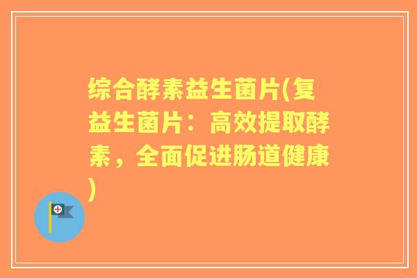 综合酵素益生菌片(复益生菌片：高效提取酵素，全面促进肠道健康)