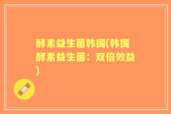 酵素益生菌韩国(韩国酵素益生菌:双倍效益) 酵素益生菌韩国(韩国酵素益生菌:双倍效益)