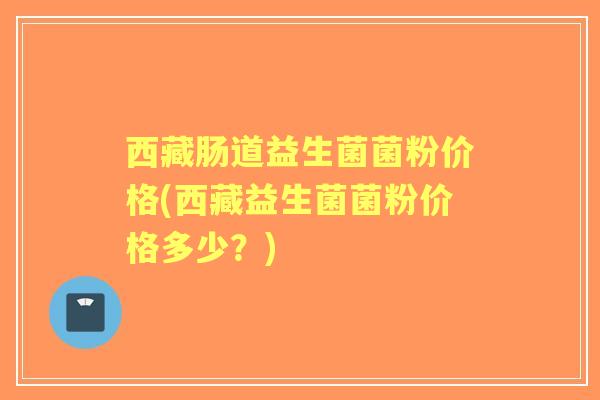 西藏肠道益生菌菌粉价格(西藏益生菌菌粉价格多少?) 西藏肠道益生菌菌粉价格(西藏益生菌菌粉价格多少?)