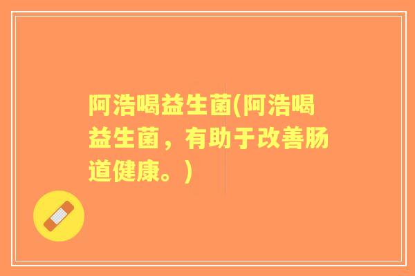 阿浩喝益生菌(阿浩喝益生菌,有助于改善肠道健康。) 阿浩喝益生菌(阿浩喝益生菌,有助于改善肠道健康。)