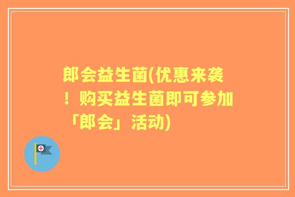郎会益生菌(优惠来袭!购买益生菌即可参加「郎会」活动) 郎会益生菌(优惠来袭!购买益生菌即可参加「郎会」活动)