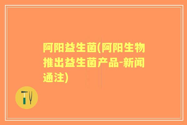 阿阳益生菌(阿阳生物推出益生菌产品-新闻通注) 阿阳益生菌(阿阳生物推出益生菌产品-新闻通注)